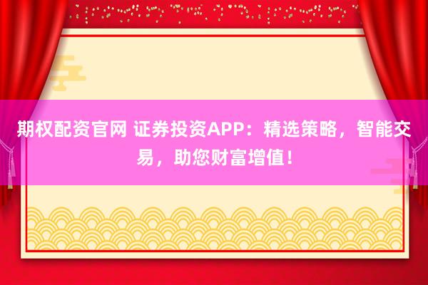 期权配资官网 证券投资APP：精选策略，智能交易，助您财富增值！