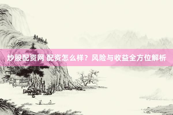 炒股配资网 配资怎么样？风险与收益全方位解析