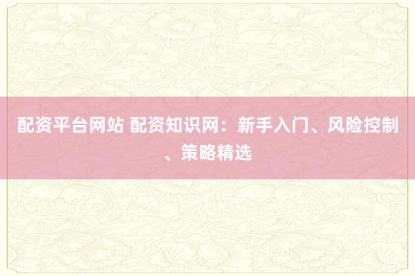 配资平台网站 配资知识网：新手入门、风险控制、策略精选