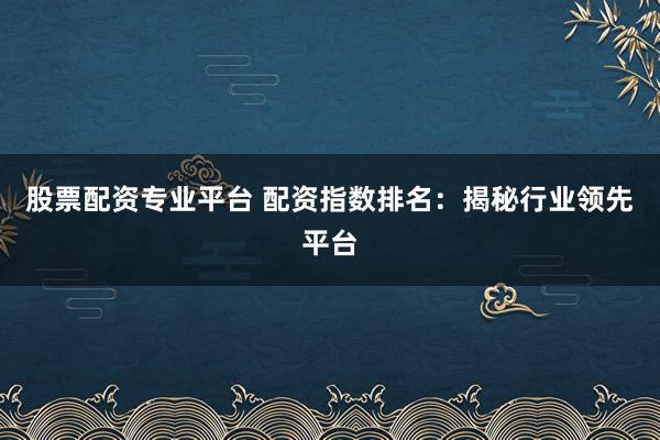 股票配资专业平台 配资指数排名：揭秘行业领先平台