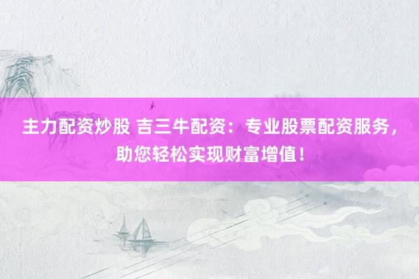 主力配资炒股 吉三牛配资：专业股票配资服务，助您轻松实现财富增值！