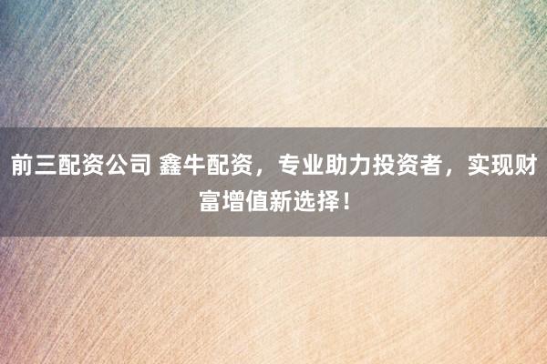前三配资公司 鑫牛配资，专业助力投资者，实现财富增值新选择！
