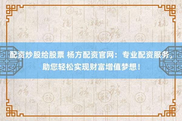 配资炒股给股票 杨方配资官网：专业配资服务，助您轻松实现财富增值梦想！