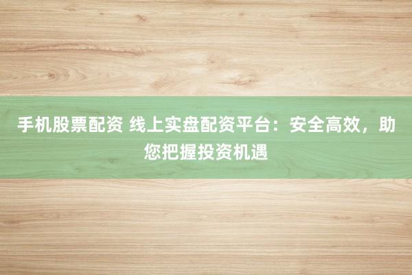 手机股票配资 线上实盘配资平台：安全高效，助您把握投资机遇