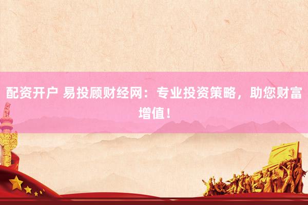 配资开户 易投顾财经网：专业投资策略，助您财富增值！