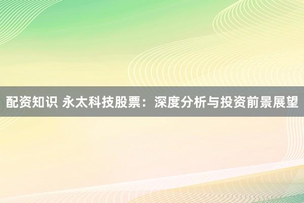 配资知识 永太科技股票：深度分析与投资前景展望