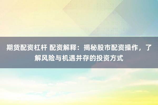 期货配资杠杆 配资解释：揭秘股市配资操作，了解风险与机遇并存的投资方式