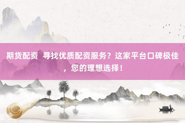 期货配资  寻找优质配资服务？这家平台口碑极佳，您的理想选择！