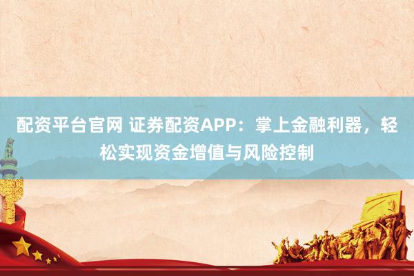配资平台官网 证券配资APP：掌上金融利器，轻松实现资金增值与风险控制