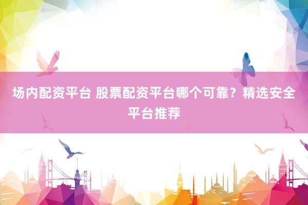 场内配资平台 股票配资平台哪个可靠？精选安全平台推荐