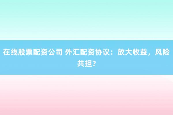 在线股票配资公司 外汇配资协议：放大收益，风险共担？