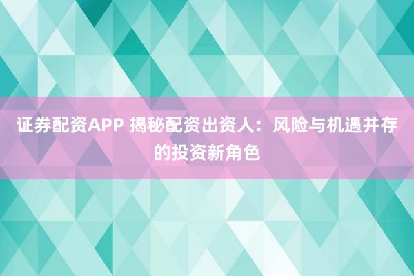 证券配资APP 揭秘配资出资人：风险与机遇并存的投资新角色
