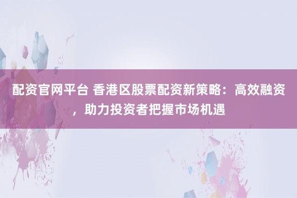配资官网平台 香港区股票配资新策略：高效融资，助力投资者把握市场机遇