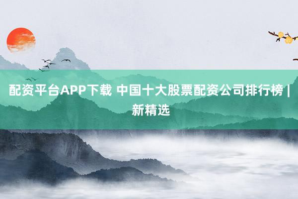 配资平台APP下载 中国十大股票配资公司排行榜 | 新精选