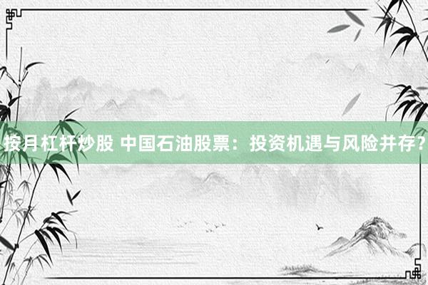 按月杠杆炒股 中国石油股票：投资机遇与风险并存？