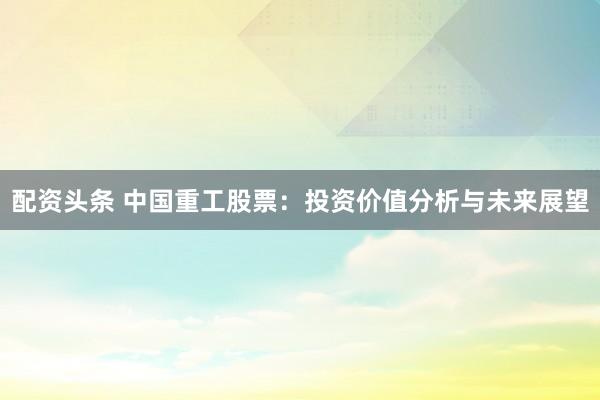 配资头条 中国重工股票：投资价值分析与未来展望