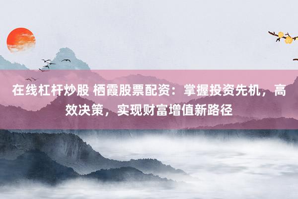 在线杠杆炒股 栖霞股票配资：掌握投资先机，高效决策，实现财富增值新路径