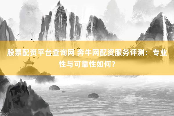 股票配资平台查询网 奔牛网配资服务评测：专业性与可靠性如何？