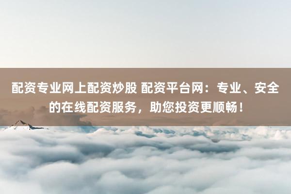 配资专业网上配资炒股 配资平台网：专业、安全的在线配资服务，助您投资更顺畅！