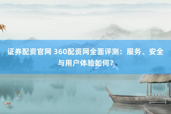 证券配资官网 360配资网全面评测：服务、安全与用户体验如何？