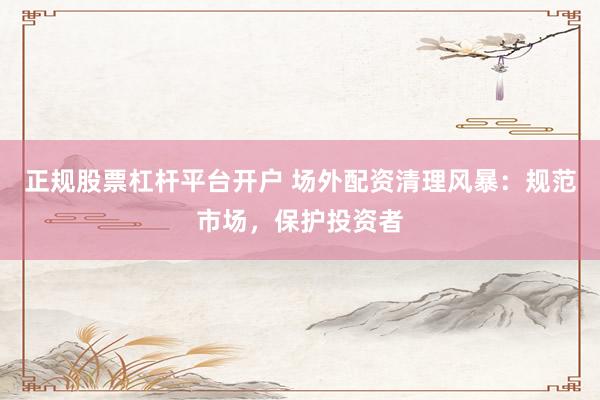 正规股票杠杆平台开户 场外配资清理风暴：规范市场，保护投资者