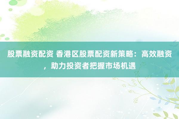 股票融资配资 香港区股票配资新策略：高效融资，助力投资者把握市场机遇