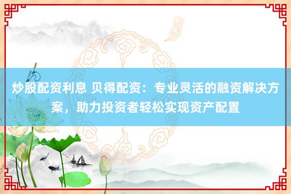 炒股配资利息 贝得配资：专业灵活的融资解决方案，助力投资者轻松实现资产配置