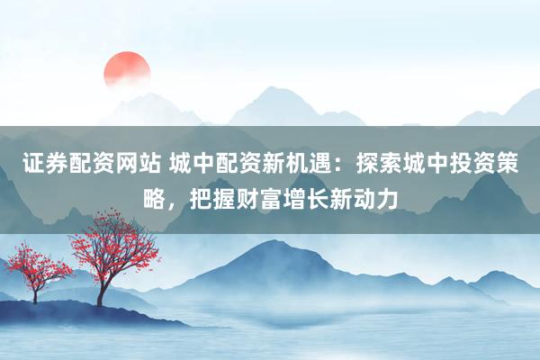 证券配资网站 城中配资新机遇：探索城中投资策略，把握财富增长新动力