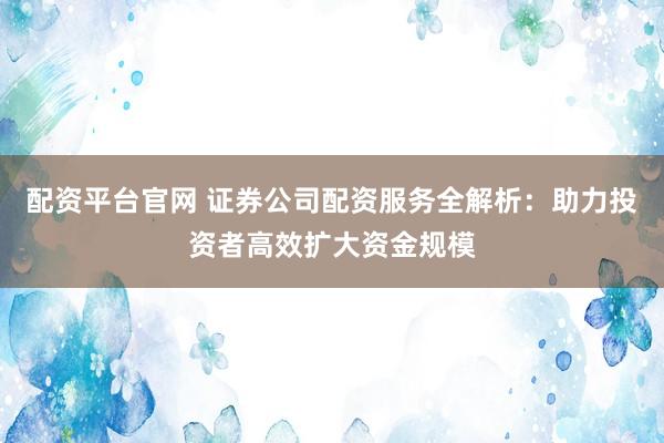 配资平台官网 证券公司配资服务全解析：助力投资者高效扩大资金规模