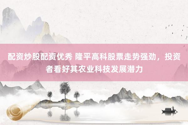 配资炒股配资优秀 隆平高科股票走势强劲，投资者看好其农业科技发展潜力