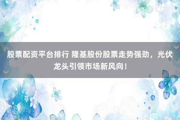 股票配资平台排行 隆基股份股票走势强劲，光伏龙头引领市场新风向！