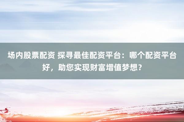 场内股票配资 探寻最佳配资平台：哪个配资平台好，助您实现财富增值梦想？