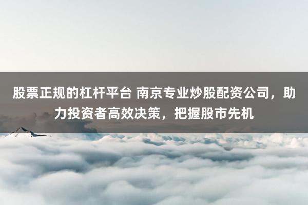 股票正规的杠杆平台 南京专业炒股配资公司，助力投资者高效决策，把握股市先机