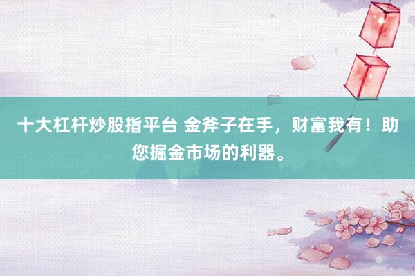 十大杠杆炒股指平台 金斧子在手，财富我有！助您掘金市场的利器。