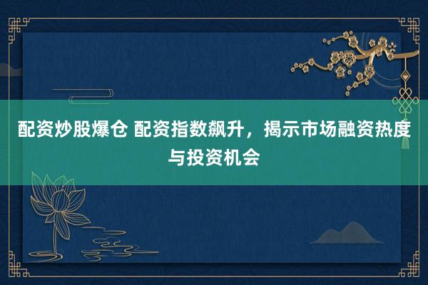 配资炒股爆仓 配资指数飙升，揭示市场融资热度与投资机会