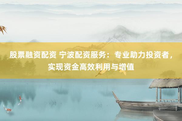 股票融资配资 宁波配资服务：专业助力投资者，实现资金高效利用与增值