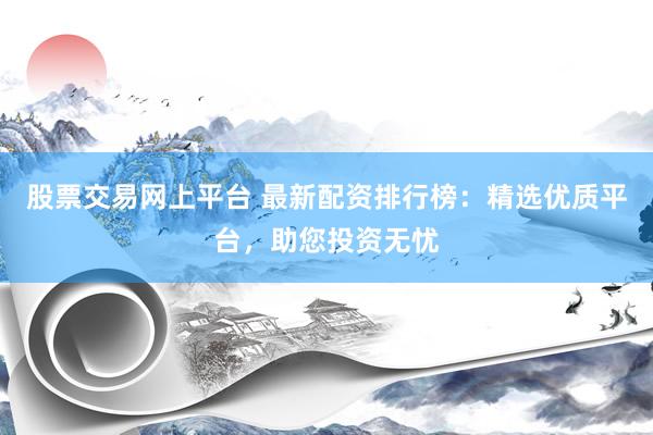 股票交易网上平台 最新配资排行榜：精选优质平台，助您投资无忧