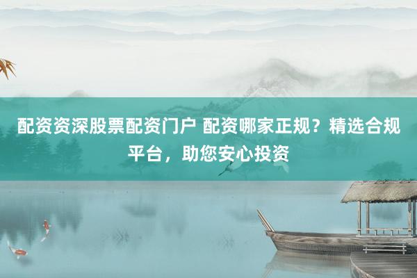 配资资深股票配资门户 配资哪家正规？精选合规平台，助您安心投资