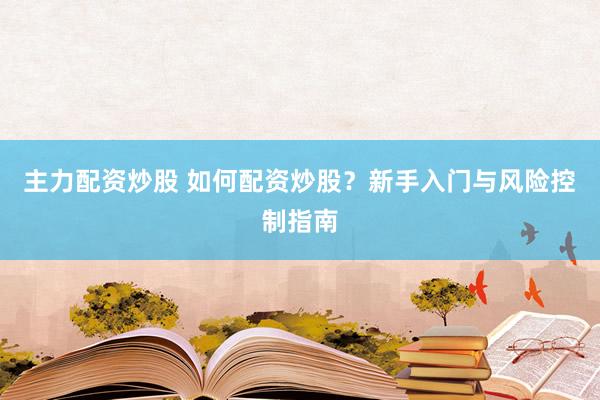 主力配资炒股 如何配资炒股？新手入门与风险控制指南