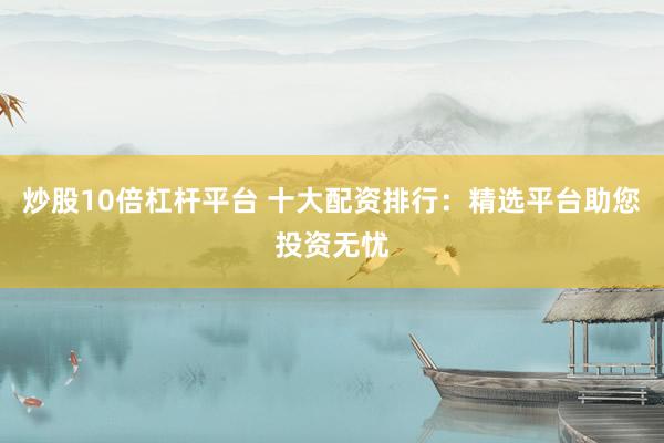 炒股10倍杠杆平台 十大配资排行：精选平台助您投资无忧