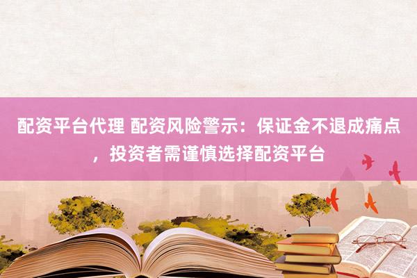 配资平台代理 配资风险警示：保证金不退成痛点，投资者需谨慎选择配资平台