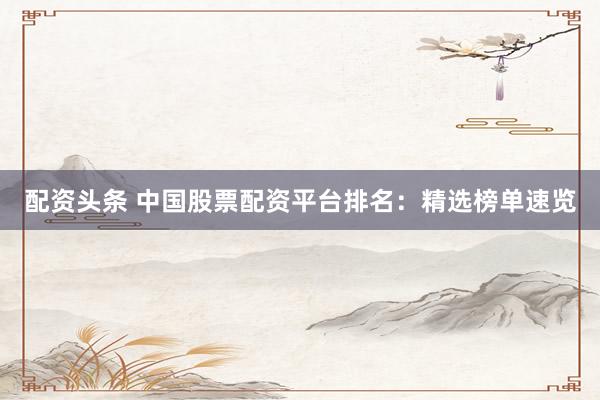 配资头条 中国股票配资平台排名：精选榜单速览