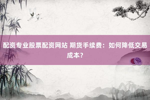 配资专业股票配资网站 期货手续费：如何降低交易成本？