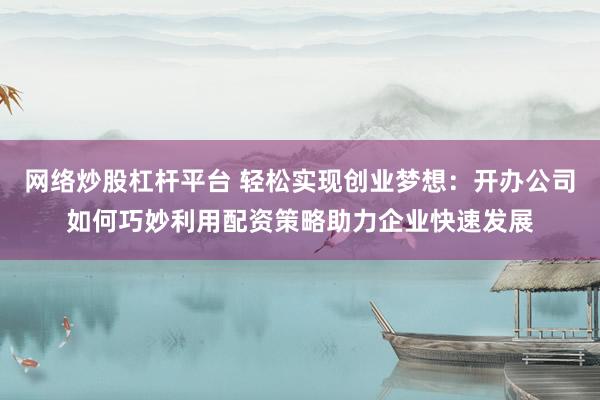 网络炒股杠杆平台 轻松实现创业梦想：开办公司如何巧妙利用配资策略助力企业快速发展