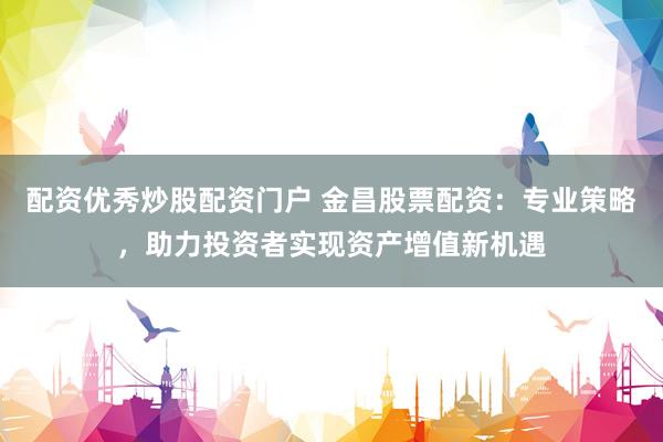 配资优秀炒股配资门户 金昌股票配资：专业策略，助力投资者实现资产增值新机遇