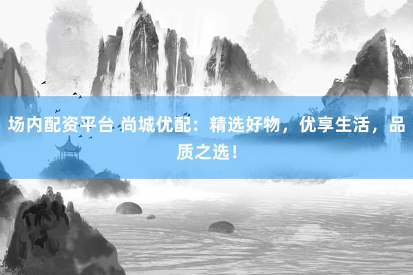 场内配资平台 尚城优配：精选好物，优享生活，品质之选！