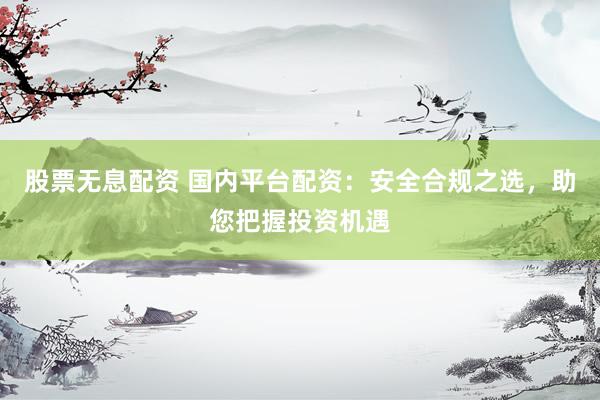 股票无息配资 国内平台配资：安全合规之选，助您把握投资机遇
