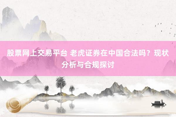 股票网上交易平台 老虎证券在中国合法吗？现状分析与合规探讨
