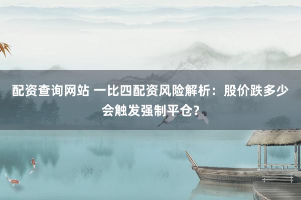 配资查询网站 一比四配资风险解析：股价跌多少会触发强制平仓？