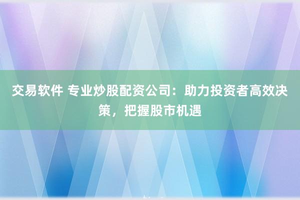 交易软件 专业炒股配资公司：助力投资者高效决策，把握股市机遇